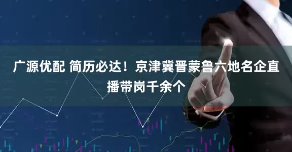 广源优配 简历必达！京津冀晋蒙鲁六地名企直播带岗千余个