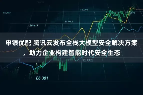 申银优配 腾讯云发布全栈大模型安全解决方案，助力企业构建智能时代安全生态