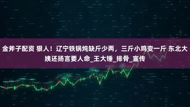 金斧子配资 狠人！辽宁铁锅炖缺斤少两，三斤小鸡变一斤 东北大姨还扬言要人命_王大锤_排骨_宣传