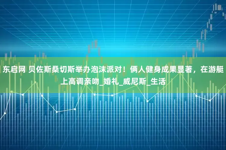 东启网 贝佐斯桑切斯举办泡沫派对！俩人健身成果显著，在游艇上高调亲吻_婚礼_威尼斯_生活