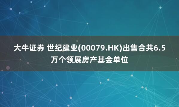 大牛证券 世纪建业(00079.HK)出售合共6.5万个领展房产基金单位