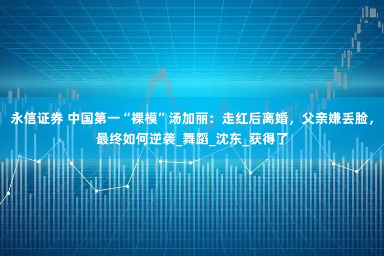 永信证券 中国第一“裸模”汤加丽:走红后离婚,父亲嫌丢脸,最终如何逆袭_舞蹈_沈东_获得了