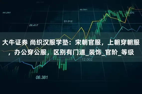 大牛证券 尚织汉服学塾：宋朝官服，上朝穿朝服，办公穿公服，区别有门道_装饰_官阶_等级