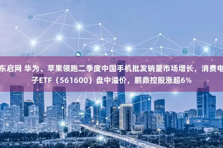 东启网 华为、苹果领跑二季度中国手机批发销量市场增长，消费电子ETF（561600）盘中溢价，鹏鼎控股涨超6%
