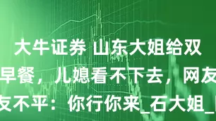 大牛证券 山东大姐给双胞胎孙子做早餐,儿媳看不下去,网友不平:你行你来_石大姐_陈雅馨_孩子