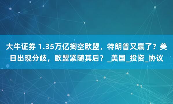 大牛证券 1.35万亿掏空欧盟,特朗普又赢了?美日出现分歧,欧盟紧随其后?_美国_投资_协议