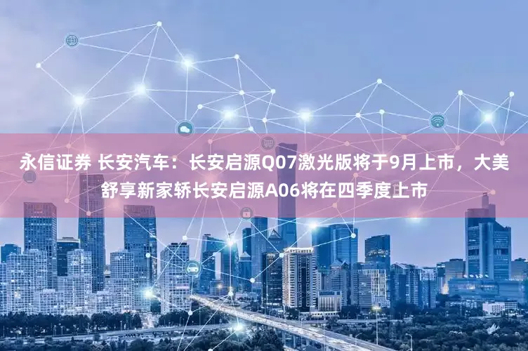 永信证券 长安汽车：长安启源Q07激光版将于9月上市，大美舒享新家轿长安启源A06将在四季度上市