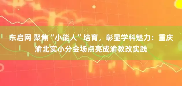 东启网 聚焦“小能人”培育,彰显学科魅力:重庆渝北实小分会场点亮成渝教改实践