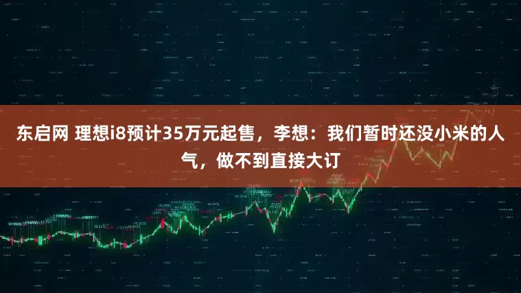 东启网 理想i8预计35万元起售，李想：我们暂时还没小米的人气，做不到直接大订