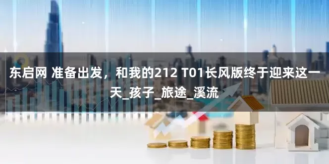 东启网 准备出发，和我的212 T01长风版终于迎来这一天_孩子_旅途_溪流
