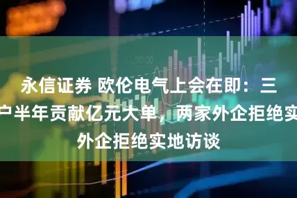 永信证券 欧伦电气上会在即:三家新客户半年贡献亿元大单,两家外企拒绝实地访谈