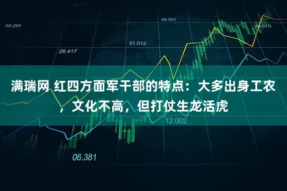 满瑞网 红四方面军干部的特点:大多出身工农,文化不高,但打仗生龙活虎