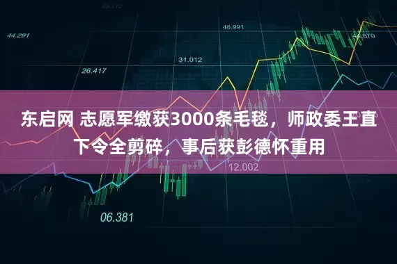 东启网 志愿军缴获3000条毛毯,师政委王直下令全剪碎,事后获彭德怀重用