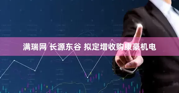 满瑞网 长源东谷 拟定增收购康豪机电