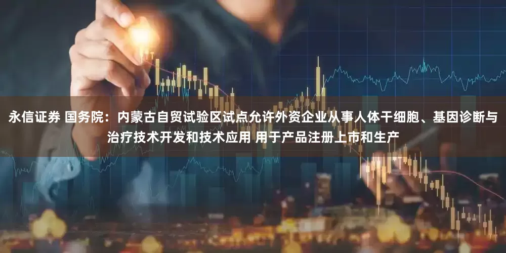 永信证券 国务院：内蒙古自贸试验区试点允许外资企业从事人体干细胞、基因诊断与治疗技术开发和技术应用 用于产品注册上市和生产