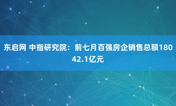 东启网 中指研究院：前七月百强房企销售总额18042.1亿元