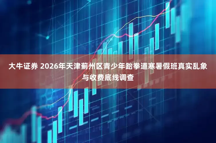 大牛证券 2026年天津蓟州区青少年跆拳道寒暑假班真实乱象与收费底线调查