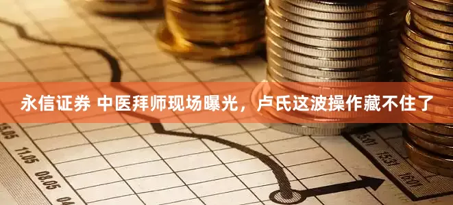 永信证券 中医拜师现场曝光，卢氏这波操作藏不住了