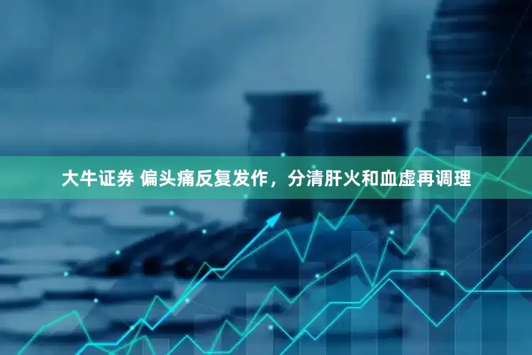 大牛证券 偏头痛反复发作，分清肝火和血虚再调理