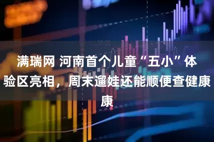 满瑞网 河南首个儿童“五小”体验区亮相，周末遛娃还能顺便查健康
